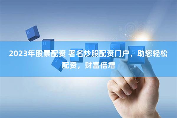 2023年股票配资 著名炒股配资门户，助您轻松配资，财富倍增