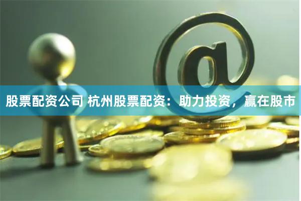 股票配资公司 杭州股票配资：助力投资，赢在股市