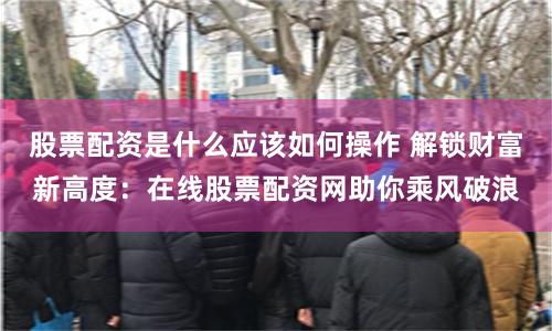 股票配资是什么应该如何操作 解锁财富新高度：在线股票配资网助你乘风破浪