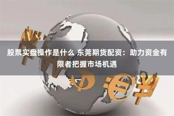 股票实盘操作是什么 东莞期货配资：助力资金有限者把握市场机遇