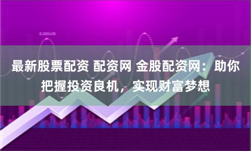 最新股票配资 配资网 金股配资网：助你把握投资良机，实现财富梦想