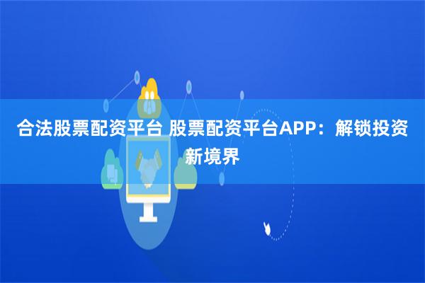 合法股票配资平台 股票配资平台APP：解锁投资新境界