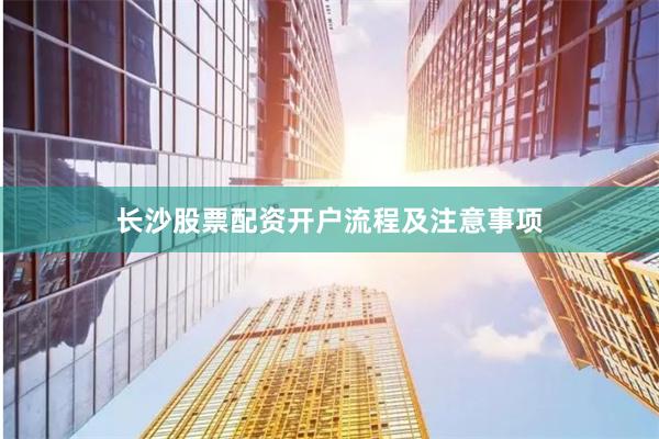 长沙股票配资开户流程及注意事项